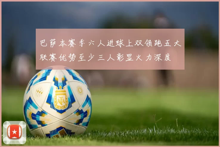 巴萨本赛季六人进球上双领跑五大联赛优势至少三人彰显火力深度
